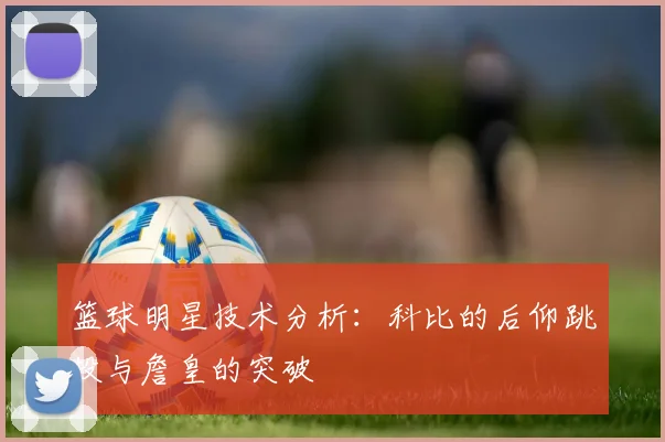 篮球明星技术分析：科比的后仰跳投与詹皇的突破