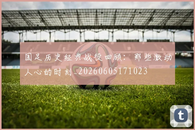 国足历史经典战役回顾：那些激动人心的时刻_20260605171023