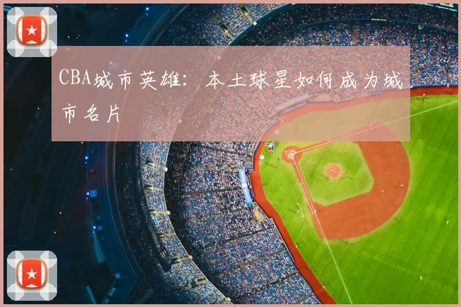 CBA城市英雄：本土球星如何成为城市名片