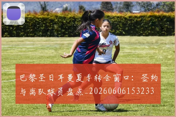 巴黎圣日耳曼夏季转会窗口:签约与离队球员盘点_20260606153233