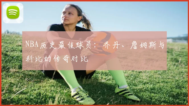 NBA历史最佳球员：乔丹、詹姆斯与科比的传奇对比