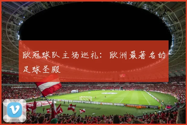 欧冠球队主场巡礼：欧洲最著名的足球圣殿