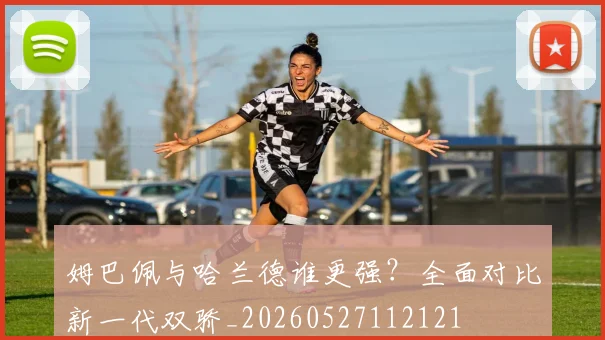 姆巴佩与哈兰德谁更强?全面对比新一代双骄_20260527112121
