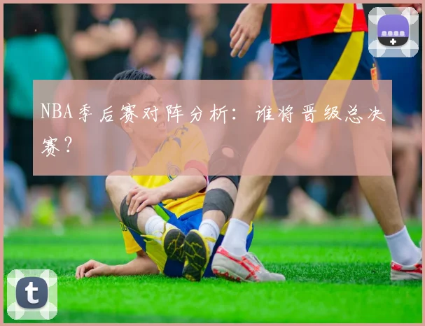 NBA季后赛对阵分析：谁将晋级总决赛？