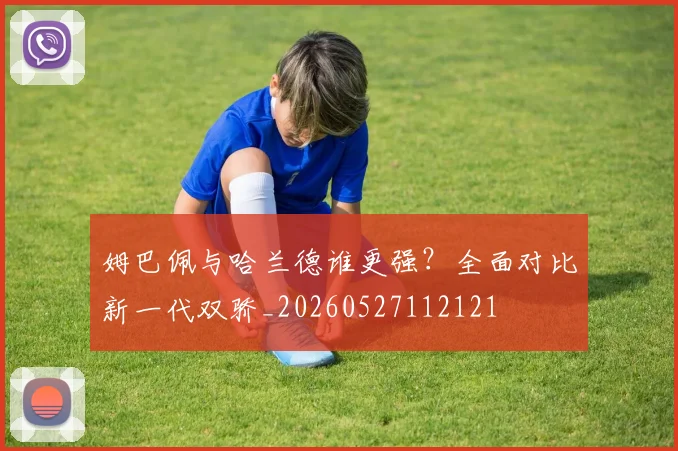 姆巴佩与哈兰德谁更强？全面对比新一代双骄_20260527112121