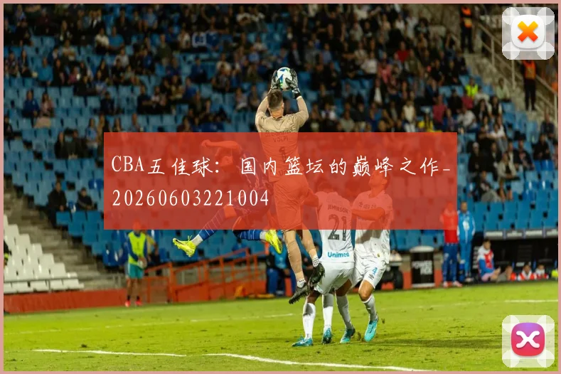 CBA五佳球:国内篮坛的巅峰之作_20260603221004