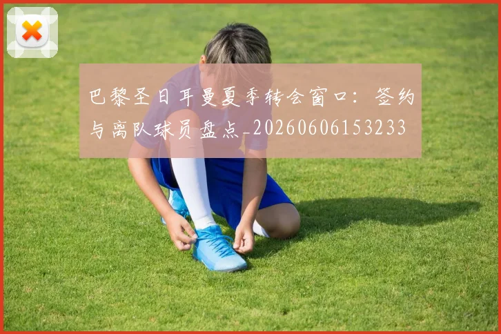 巴黎圣日耳曼夏季转会窗口：签约与离队球员盘点_20260606153233