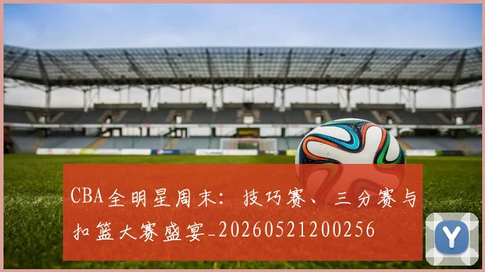 CBA全明星周末：技巧赛、三分赛与扣篮大赛盛宴_20260521200256