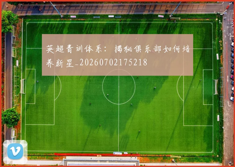 英超青训体系:揭秘俱乐部如何培养新星_20260702175218