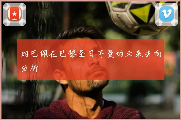 姆巴佩在巴黎圣日耳曼的未来去向分析