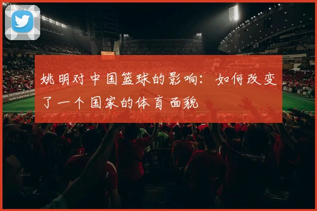 姚明对中国篮球的影响:如何改变了一个国家的体育面貌